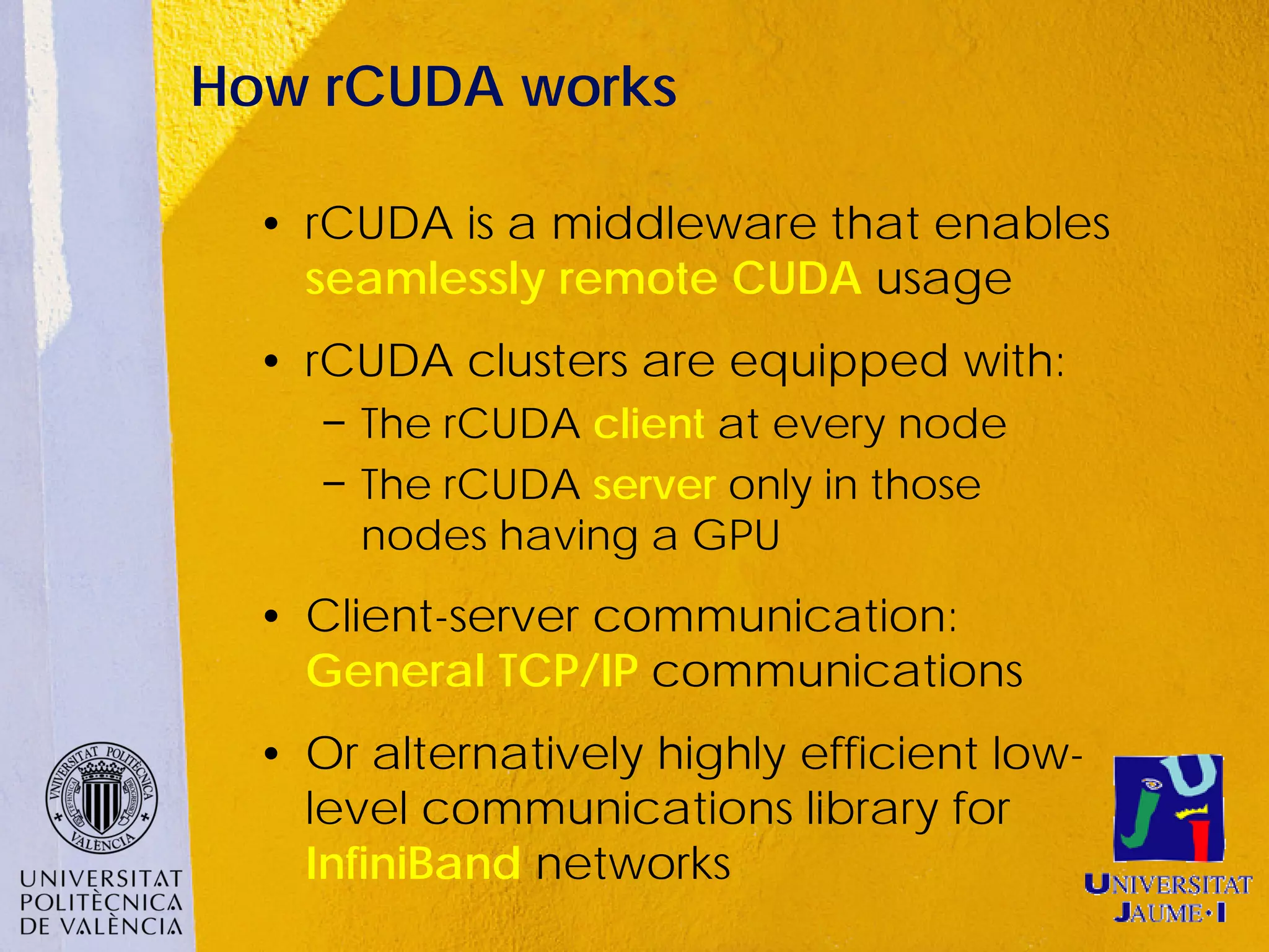 How rCUDA works

  • rCUDA is a middleware that enables
    seamlessly remote CUDA usage
  • rCUDA clusters are equipped with:
     − The rCUDA client at every node
     − The rCUDA server only in those
       nodes having a GPU
  • Client-server communication:
    General TCP/IP communications
  • Or alternatively highly efficient low-
    level communications library for
    InfiniBand networks
 