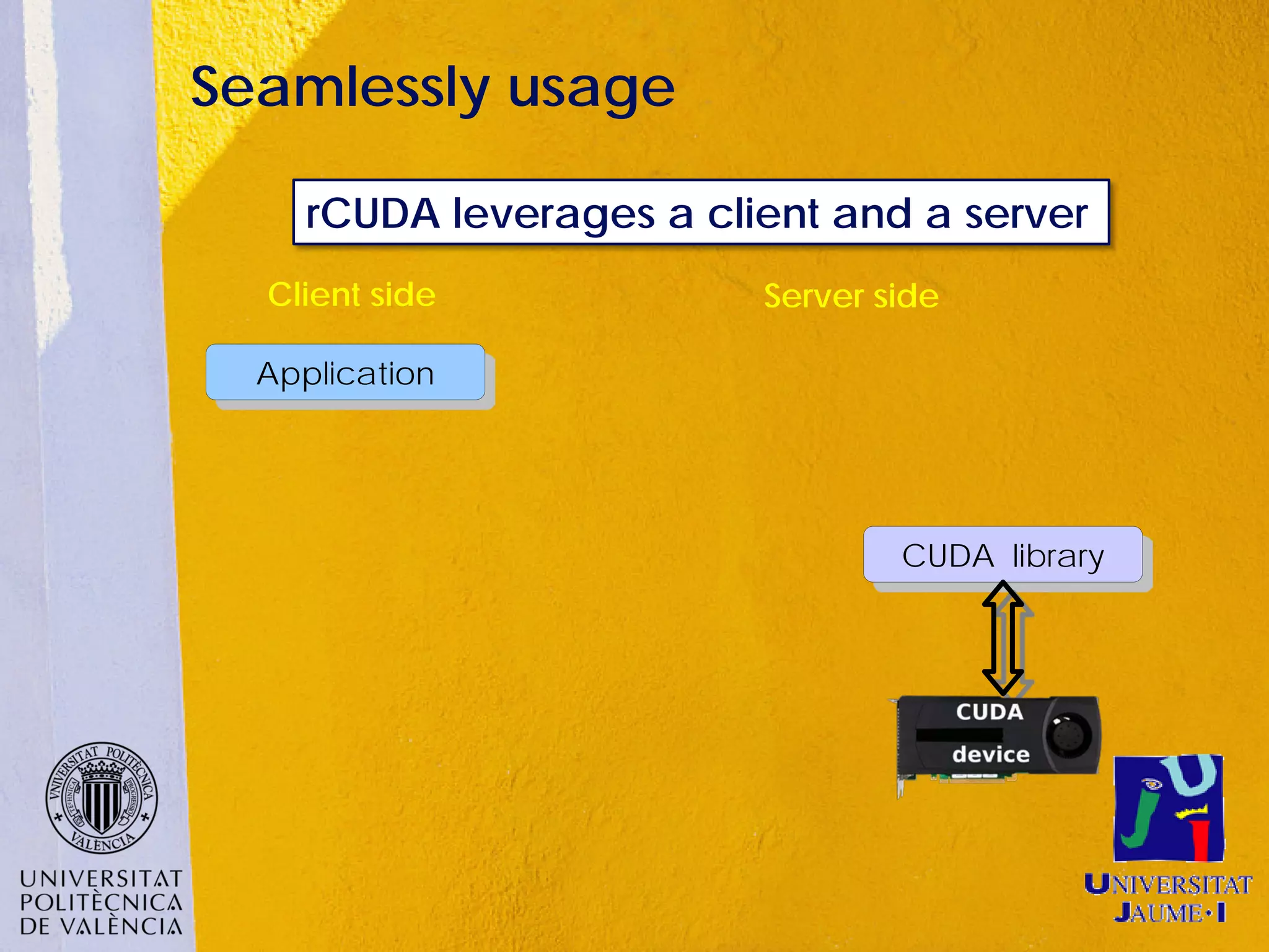 Seamlessly usage

     rCUDA leverages a client and a server
  Client side             Server side

  Application




                                  CUDA library
 