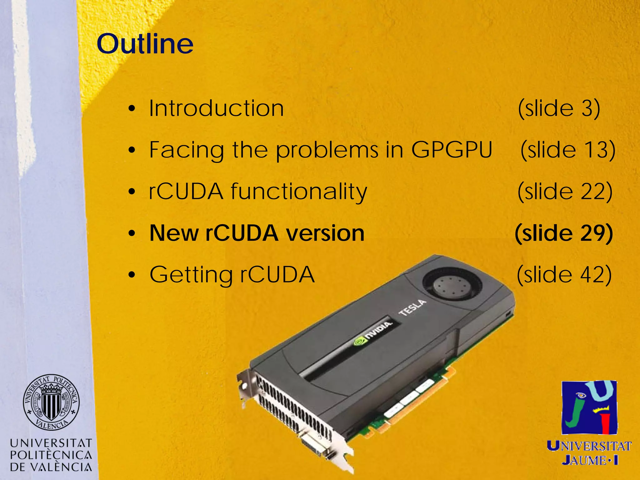 Outline

  • Introduction                   (slide 3)
  • Facing the problems in GPGPU   (slide 13)
  • rCUDA functionality            (slide 22)
  • New rCUDA version              (slide 29)
  • Getting rCUDA                  (slide 42)
 