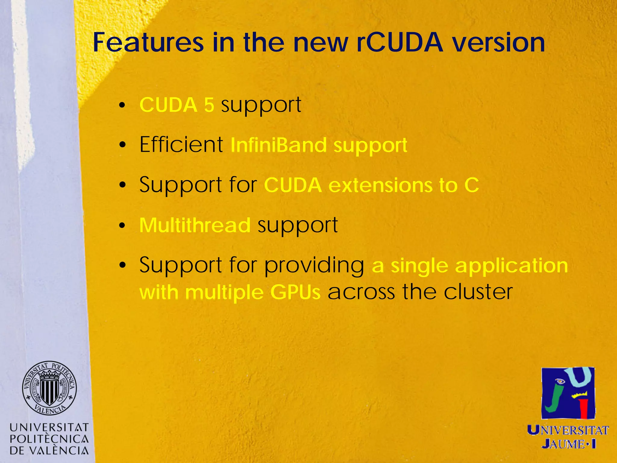 Features in the new rCUDA version

 • CUDA 5 support
 • Efficient InfiniBand support
 • Support for CUDA extensions to C
 • Multithread support
 • Support for providing a single application
   with multiple GPUs across the cluster
 