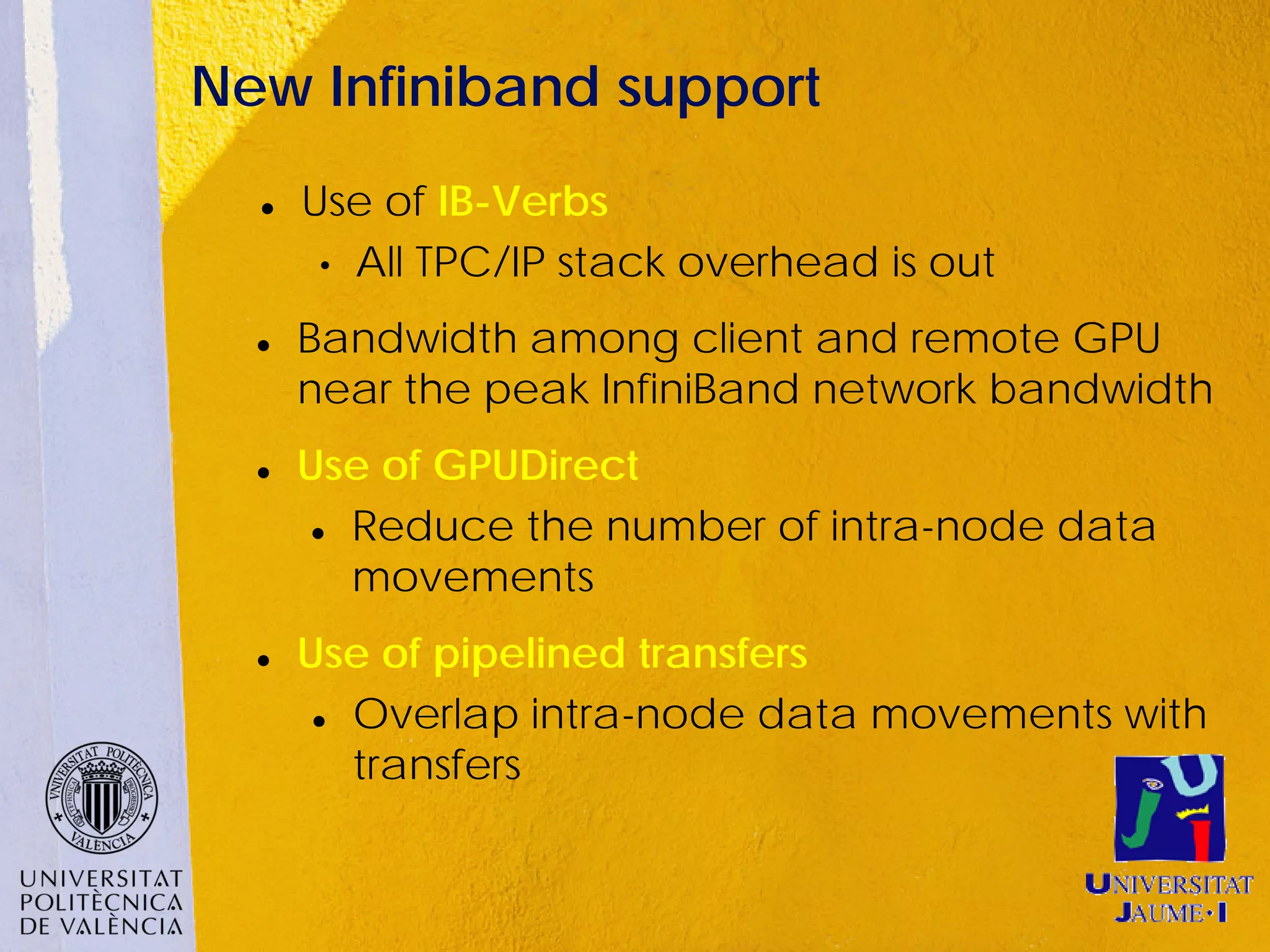 New Infiniband support
     Use of IB-Verbs
       • All TPC/IP stack overhead is out

     Bandwidth among client and remote GPU
      near the peak InfiniBand network bandwidth
     Use of GPUDirect
        Reduce the number of intra-node data

         movements
     Use of pipelined transfers
        Overlap intra-node data movements with

         transfers
 