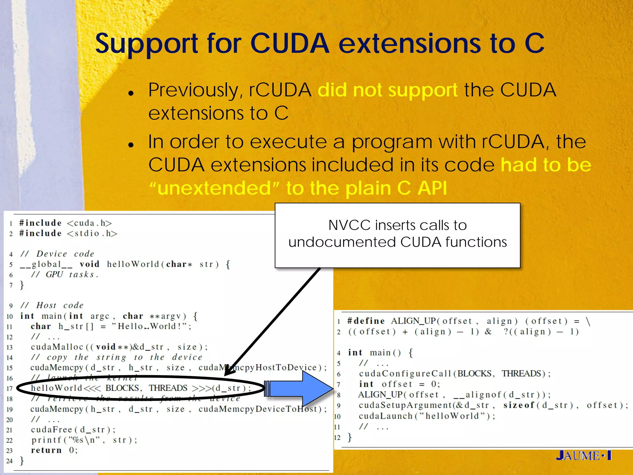 Support for CUDA extensions to C
     Previously, rCUDA did not support the CUDA
      extensions to C
     In order to execute a program with rCUDA, the
      CUDA extensions included in its code had to be
      “unextended” to the plain C API
                        NVCC inserts calls to
                    undocumented CUDA functions
 