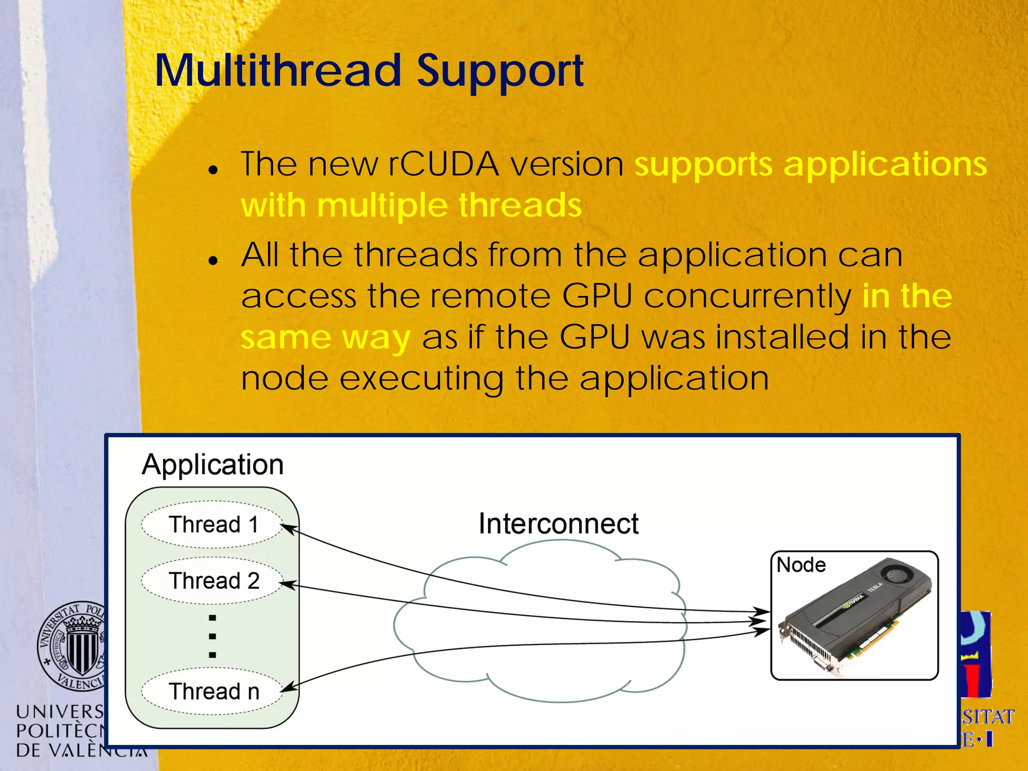 Multithread Support
     The new rCUDA version supports applications
      with multiple threads
     All the threads from the application can
      access the remote GPU concurrently in the
      same way as if the GPU was installed in the
      node executing the application
 