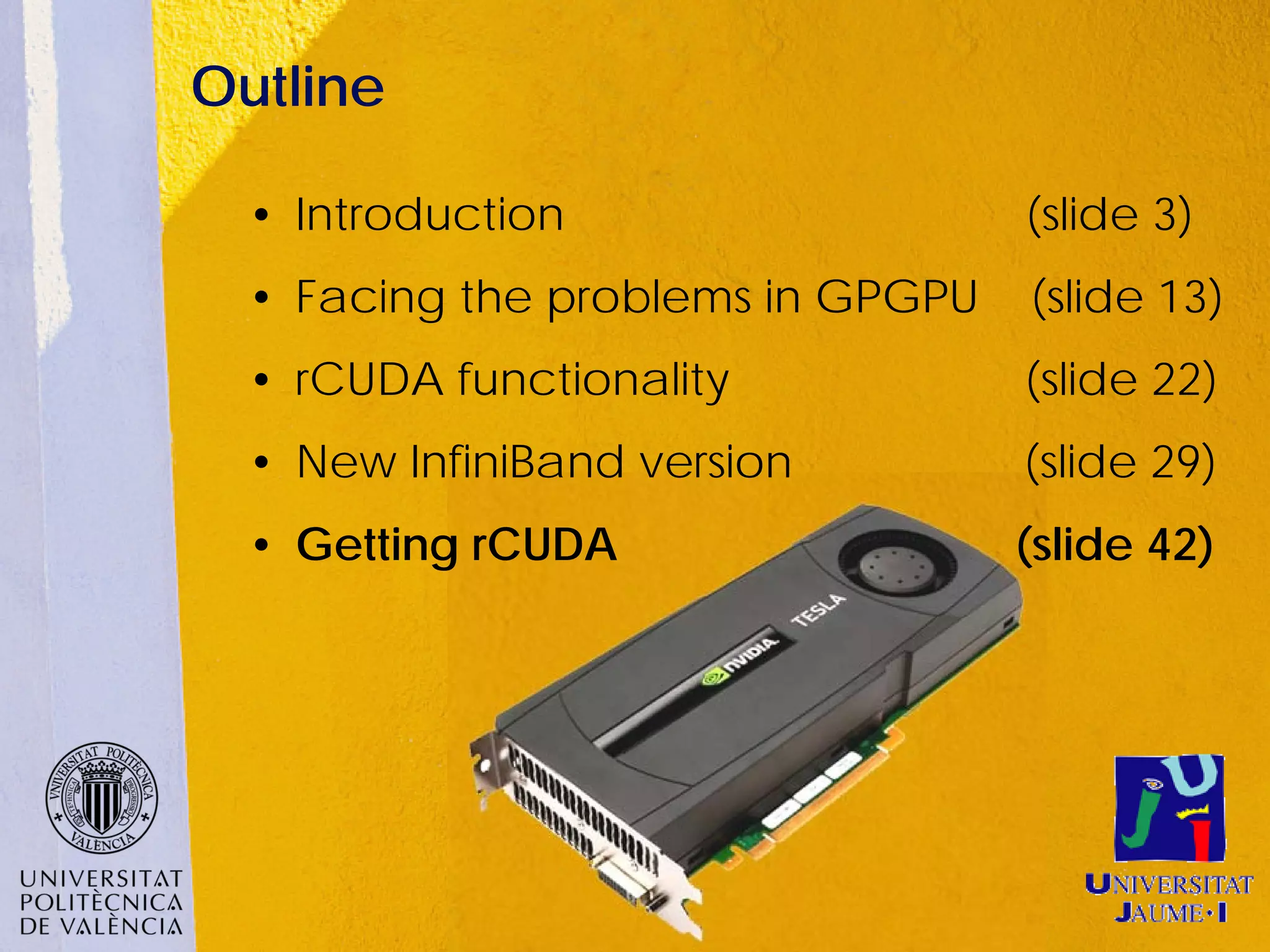 Outline

  • Introduction                   (slide 3)
  • Facing the problems in GPGPU   (slide 13)
  • rCUDA functionality            (slide 22)
  • New InfiniBand version         (slide 29)
  • Getting rCUDA                  (slide 42)
 