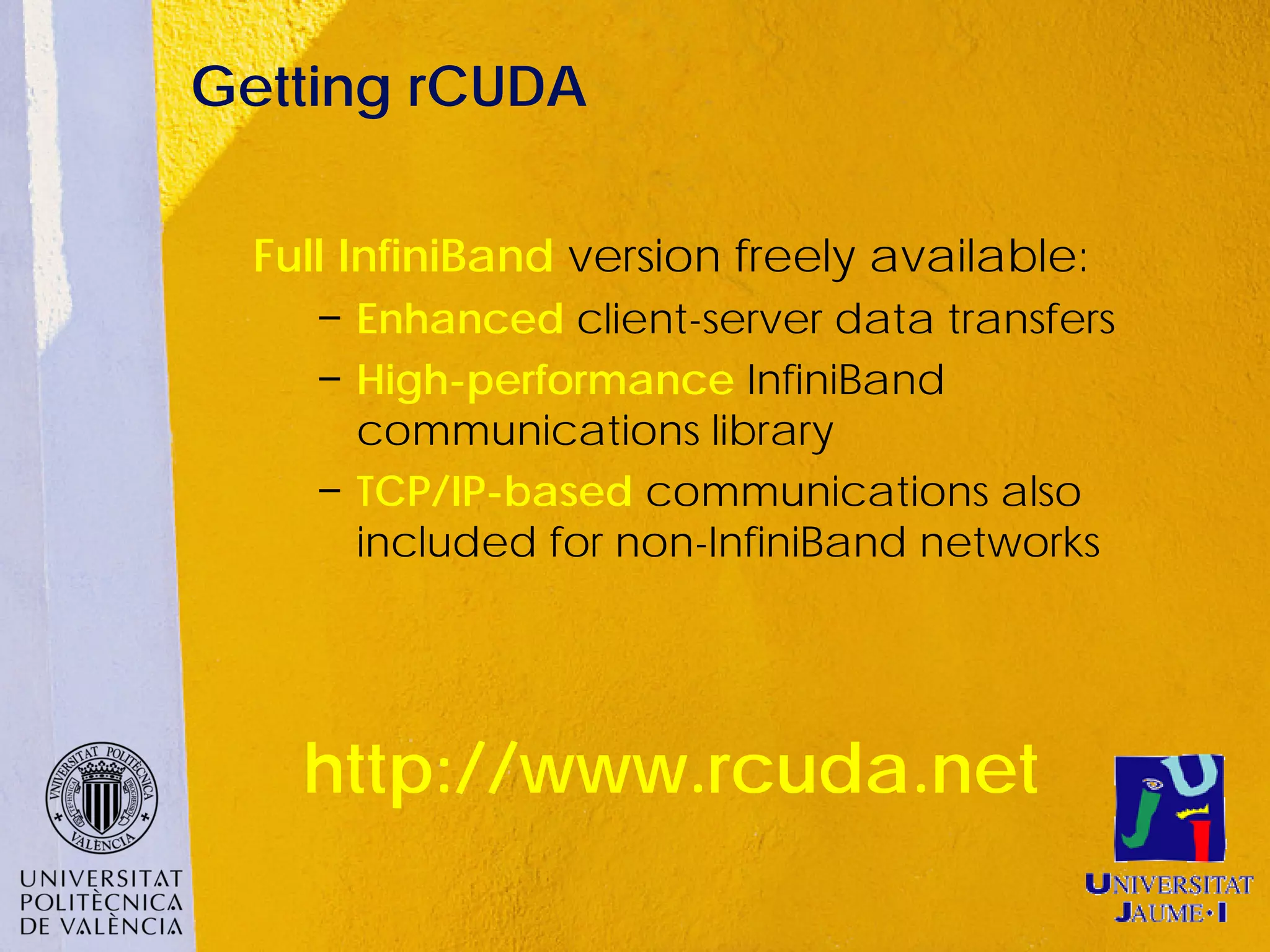 Getting rCUDA

  Full InfiniBand version freely available:
     − Enhanced client-server data transfers
     − High-performance InfiniBand
       communications library
     − TCP/IP-based communications also
       included for non-InfiniBand networks




    http://www.rcuda.net
 