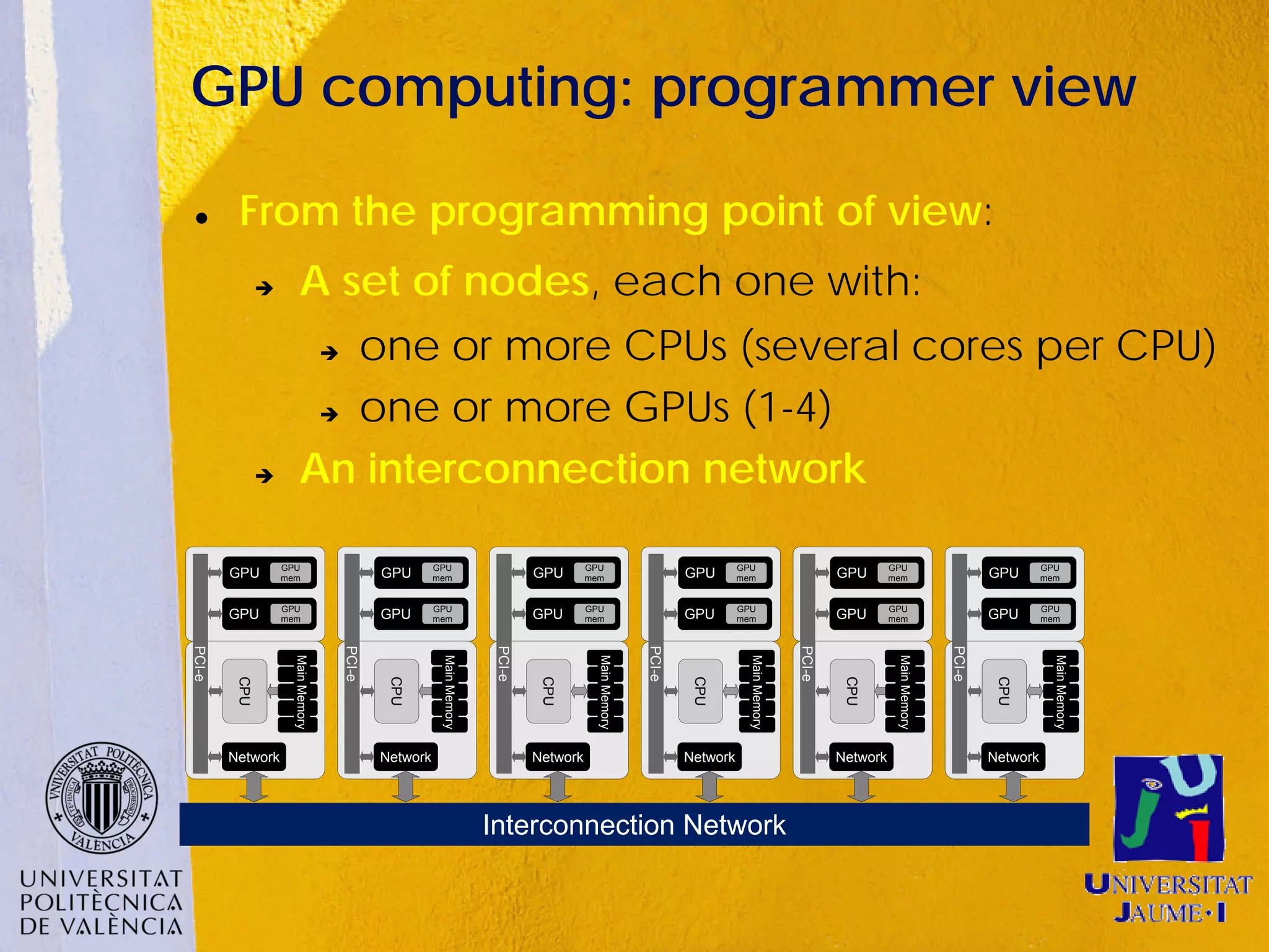 GPU computing: programmer view

        From the programming point of view:
                        A set of nodes, each one with:
                            one or more CPUs (several cores per CPU)
                                   


                           one or more GPUs (1-4)


                        An interconnection network

                   GPU                                   GPU                               GPU                               GPU                               GPU                              GPU
        GPU        mem                         GPU       mem                     GPU       mem                     GPU       mem                     GPU       mem                    GPU       mem


                   GPU                                   GPU                               GPU                               GPU                               GPU                              GPU
        GPU        mem                         GPU       mem                     GPU       mem                     GPU       mem                     GPU       mem                    GPU       mem
PCI-e




                                       PCI-e




                                                                         PCI-e




                                                                                                           PCI-e




                                                                                                                                             PCI-e




                                                                                                                                                                              PCI-e
                     Main Memory




                                                          Main Memory




                                                                                             Main Memory




                                                                                                                               Main Memory




                                                                                                                                                                Main Memory




                                                                                                                                                                                                  Main Memory
         CPU




                                                CPU




                                                                                  CPU




                                                                                                                    CPU




                                                                                                                                                      CPU




                                                                                                                                                                                       CPU
        Network                                Network                           Network                           Network                           Network                          Network




                                                                        Interconnection Network
 