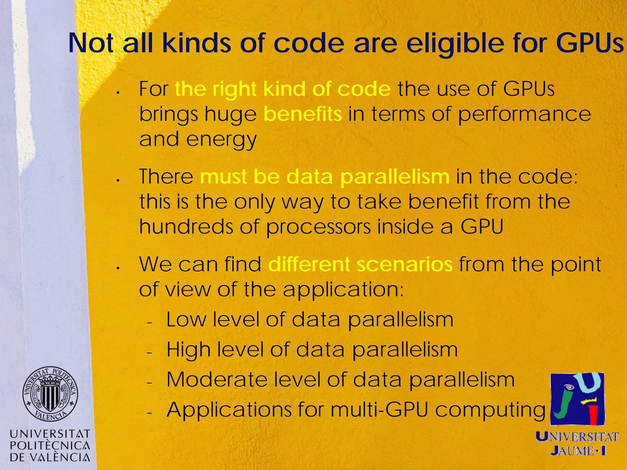 Not all kinds of code are eligible for GPUs
   •   For the right kind of code the use of GPUs
       brings huge benefits in terms of performance
       and energy
   •   There must be data parallelism in the code:
       this is the only way to take benefit from the
       hundreds of processors inside a GPU
   •   We can find different scenarios from the point
       of view of the application:
        − Low level of data parallelism


        − High level of data parallelism


        − Moderate level of data parallelism


        − Applications for multi-GPU computing
 