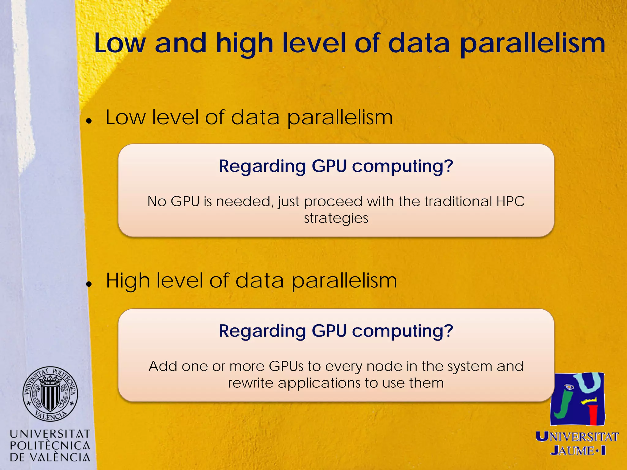 Low and high level of data parallelism

   Low level of data parallelism

                  Regarding GPU computing?
        No GPU is needed, just proceed with the traditional HPC
                               strategies



   High level of data parallelism

                  Regarding GPU computing?
        Add one or more GPUs to every node in the system and
                   rewrite applications to use them
 