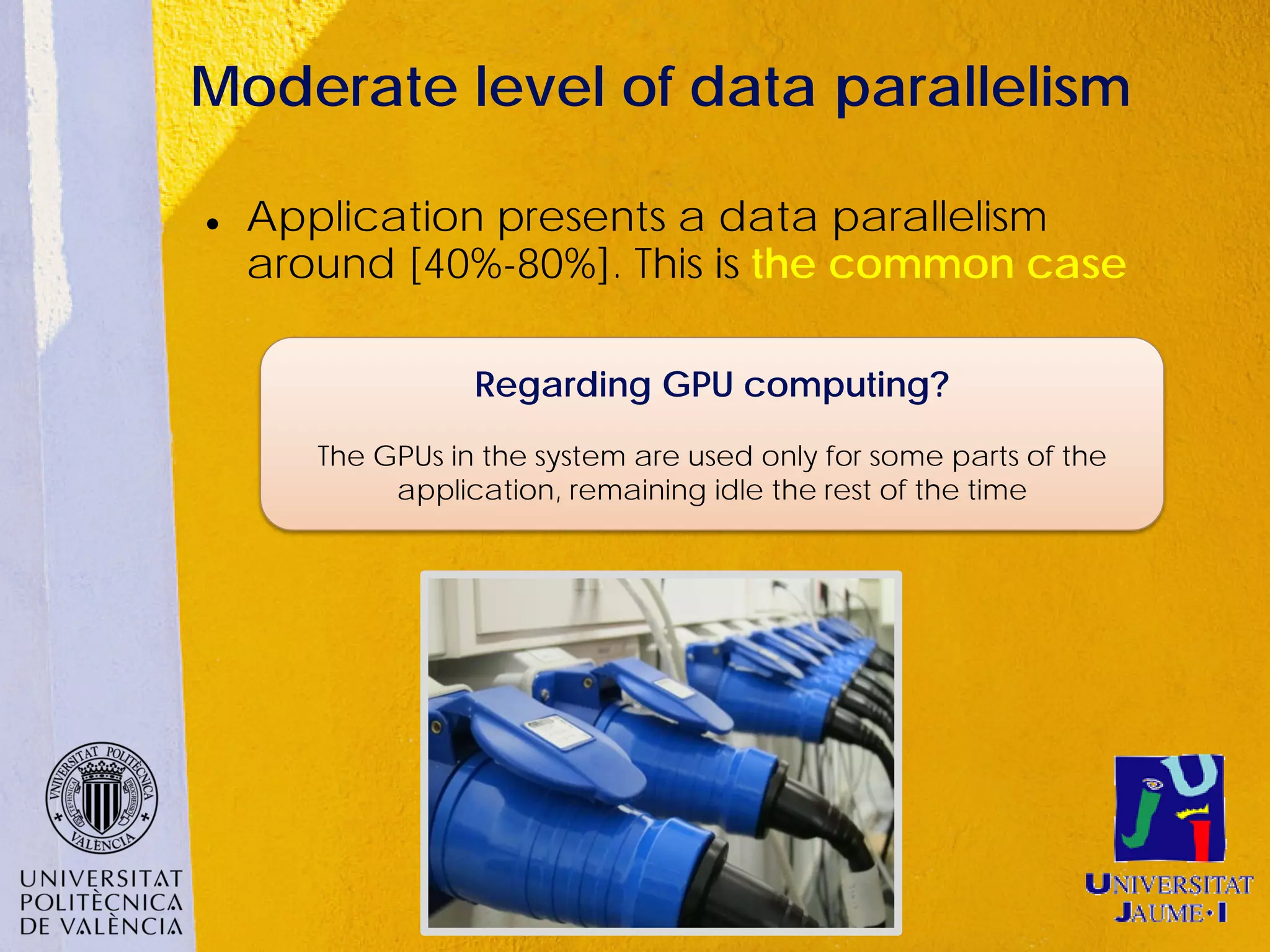 Moderate level of data parallelism

   Application presents a data parallelism
    around [40%-80%]. This is the common case

                  Regarding GPU computing?
       The GPUs in the system are used only for some parts of the
            application, remaining idle the rest of the time
 