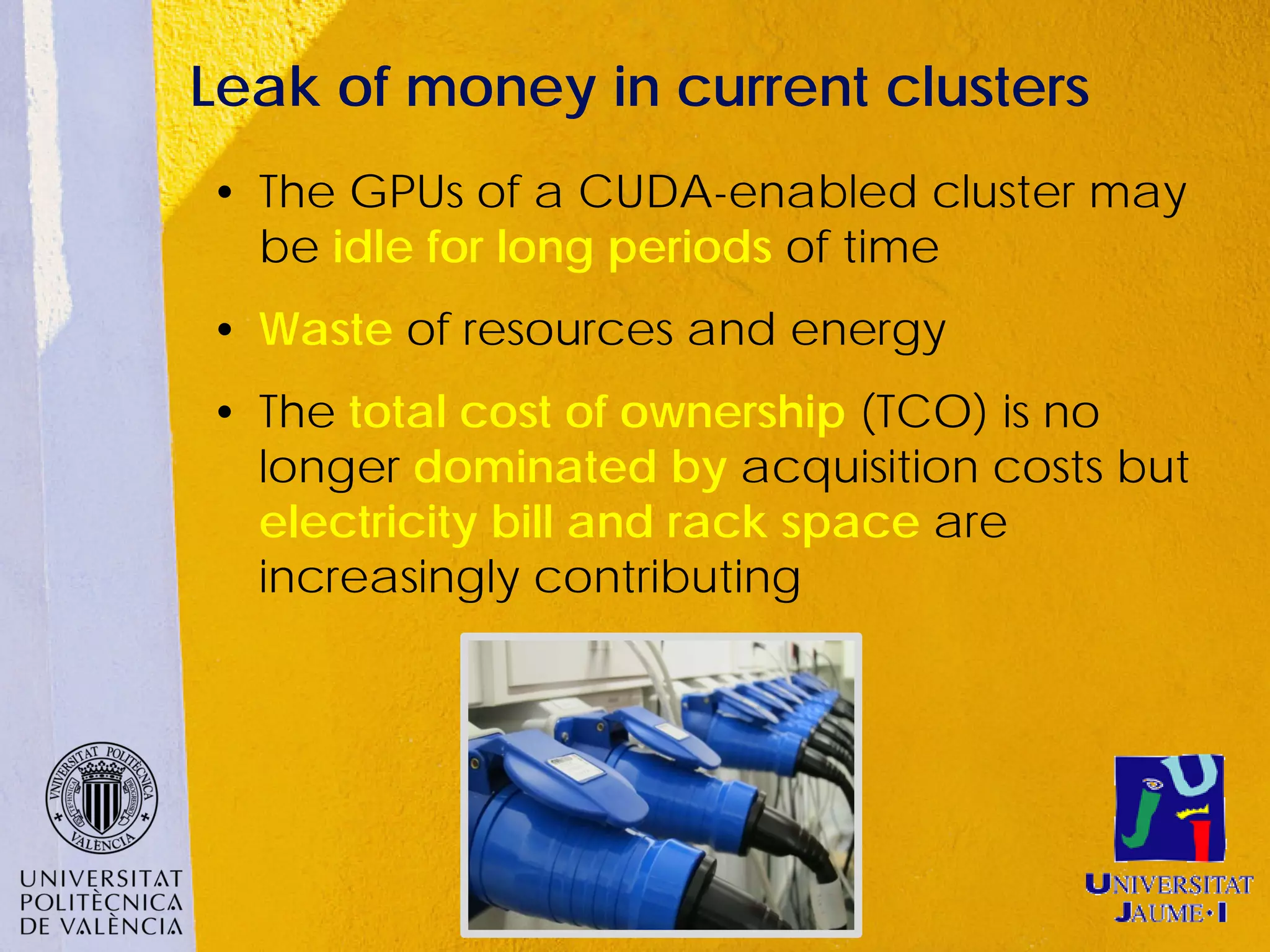 Leak of money in current clusters
• The GPUs of a CUDA-enabled cluster may
  be idle for long periods of time
• Waste of resources and energy
• The total cost of ownership (TCO) is no
  longer dominated by acquisition costs but
  electricity bill and rack space are
  increasingly contributing
 