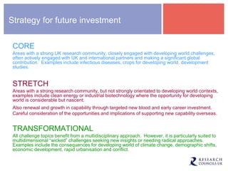 Strategy for future investment
CORE
Areas with a strong UK research community, closely engaged with developing world challenges,
often actively engaged with UK and international partners and making a significant global
contribution. Examples include infectious diseases, crops for developing world, development
studies.
STRETCH
Areas with a strong research community, but not strongly orientated to developing world contexts,
examples include clean energy or industrial biotechnology where the opportunity for developing
world is considerable but nascent.
Also renewal and growth in capability through targeted new blood and early career investment.
Careful consideration of the opportunities and implications of supporting new capability overseas.
TRANSFORMATIONAL
All challenge topics benefit from a multidisciplinary approach. However, it is particularly suited to
multidimensional “wicked” challenges seeking new insights or needing radical approaches.
Examples include the consequences for developing world of climate change, demographic shifts,
economic development, rapid urbanisation and conflict.
 