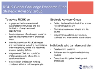 RCUK Global Challenge Research Fund
Strategic Advisory Group
To advise RCUK on:
• engagement with research and
stakeholder communities and the
facilitation of new ideas and
opportunities
• the development of a strategic research
agenda and prioritisation of challenge
topics
• the effectiveness of RCUK strategies
and mechanisms, including mechanisms
to build capability where it is needed to
address existing deficits.
• integration of ODA and non-ODA
challenge research, where this is
sensible to do so
• the allocation of research funding,
consistent with the Haldane principle.
Strategic Advisory Group
• Reflect the breadth of disciplines across
Research Councils UK
• Diverse across career stages and life
course
• Drawn from academe, government,
business and international stakeholders
Individuals who can demonstrate:
• Excellence in research
• Achievement through interdisciplinary
working
• Commitment to global development
challenges
 