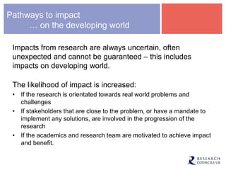 Pathways to impact
… on the developing world
Impacts from research are always uncertain, often
unexpected and cannot be guaranteed – this includes
impacts on developing world.
The likelihood of impact is increased:
• If the research is orientated towards real world problems and
challenges
• If stakeholders that are close to the problem, or have a mandate to
implement any solutions, are involved in the progression of the
research
• If the academics and research team are motivated to achieve impact
and benefit.
 