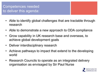 Competences needed
to deliver this agenda:
• Able to identify global challenges that are tractable through
research
• Able to demonstrate a new approach to ODA compliance
• Grow capability in UK research base and overseas, to
achieve global development goals
• Deliver interdisciplinary research
• Achieve pathways to impact that extend to the developing
world
• Research Councils to operate as an integrated delivery
organisation as envisaged by Sir Paul Nurse
 