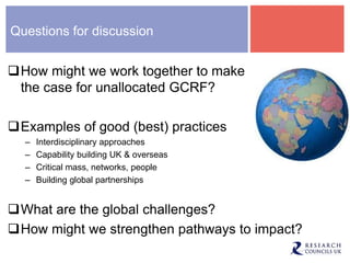 Questions for discussion
How might we work together to make
the case for unallocated GCRF?
Examples of good (best) practices
– Interdisciplinary approaches
– Capability building UK & overseas
– Critical mass, networks, people
– Building global partnerships
What are the global challenges?
How might we strengthen pathways to impact?
 