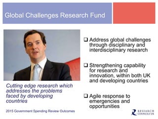 Global Challenges Research Fund
Cutting edge research which
addresses the problems
faced by developing
countries
2015 Government Spending Review Outcomes
 Address global challenges
through disciplinary and
interdisciplinary research
 Strengthening capability
for research and
innovation, within both UK
and developing countries
 Agile response to
emergencies and
opportunities
 