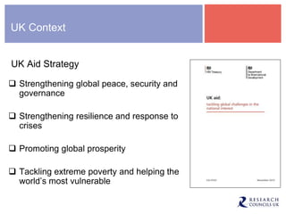 UK Context
UK Aid Strategy
 Strengthening global peace, security and
governance
 Strengthening resilience and response to
crises
 Promoting global prosperity
 Tackling extreme poverty and helping the
world’s most vulnerable
 