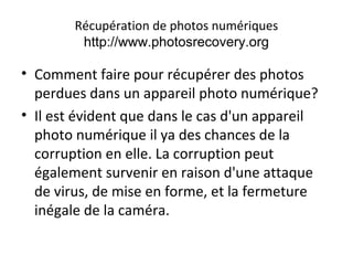 Récupération de photos numériques
http://www.photosrecovery.org
• Comment faire pour récupérer des photos
perdues dans un appareil photo numérique?
• Il est évident que dans le cas d'un appareil
photo numérique il ya des chances de la
corruption en elle. La corruption peut
également survenir en raison d'une attaque
de virus, de mise en forme, et la fermeture
inégale de la caméra.
 