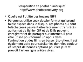 Récupération de photos numériques
http://www.photosrecovery.org
• Quelle est l'utilité des images GIF?
• Personnes utilise ceux dossier format qui prend
faible espace dans le disque. Les photos qui sont
téléchargées peuvent être facilement transférés
au format de fichier GIF et de là ils peuvent
enregistrer et de partager sur Internet. Il peut
être utilisé pour fournir un appui dans
l'animation et des films en basse résolution. Il est
également utile pour stocker les données couleur
et l'esprit de bonnes options pour les jeux et
prévoit l'art en ligne arêtes vives.
 