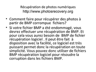 Récupération de photos numériques
http://www.photosrecovery.org
• Comment faire pour récupérer des photos à
partir de BMP corrompue fichiers?
• Si votre fichier BMP a été endommagé, vous
devrez effectuer une récupération de BMP. Et
pour cela vous aurez besoin de BMP de fichier
récupération logiciel . Il peut être fait à
disposition avec la facilité, ce logiciel est très
puissant permet donc la récupération en toute
simplicité. Vous pouvez donc utiliser de fichiers
BMP récupération logiciel pour résoudre la
corruption dans les fichiers BMP.
 