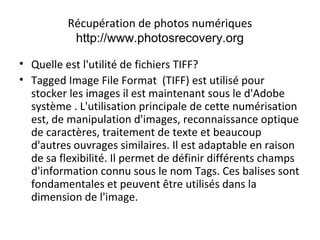 Récupération de photos numériques
http://www.photosrecovery.org
• Quelle est l'utilité de fichiers TIFF?
• Tagged Image File Format (TIFF) est utilisé pour
stocker les images il est maintenant sous le d'Adobe
système . L'utilisation principale de cette numérisation
est, de manipulation d'images, reconnaissance optique
de caractères, traitement de texte et beaucoup
d'autres ouvrages similaires. Il est adaptable en raison
de sa flexibilité. Il permet de définir différents champs
d'information connu sous le nom Tags. Ces balises sont
fondamentales et peuvent être utilisés dans la
dimension de l'image.
 