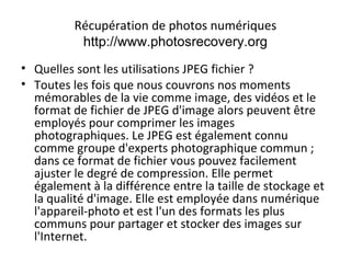 Récupération de photos numériques
http://www.photosrecovery.org
• Quelles sont les utilisations JPEG fichier ?
• Toutes les fois que nous couvrons nos moments
mémorables de la vie comme image, des vidéos et le
format de fichier de JPEG d'image alors peuvent être
employés pour comprimer les images
photographiques. Le JPEG est également connu
comme groupe d'experts photographique commun ;
dans ce format de fichier vous pouvez facilement
ajuster le degré de compression. Elle permet
également à la différence entre la taille de stockage et
la qualité d'image. Elle est employée dans numérique
l'appareil-photo et est l'un des formats les plus
communs pour partager et stocker des images sur
l'Internet.
 