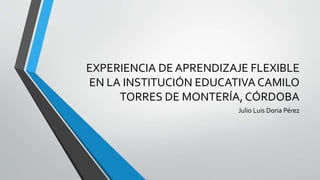 EXPERIENCIA DE APRENDIZAJE FLEXIBLE
EN LA INSTITUCIÓN EDUCATIVA CAMILO
TORRES DE MONTERÍA, CÓRDOBA
Julio Luis Doria Pérez
 