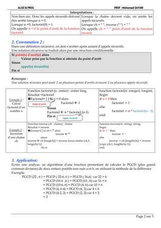 ALGO & PROG                                                                   PROF : Mohamed SAYARI
                                             Interprétations :
   Non bien sûr. Donc les appels récursifs doivent Lorsque la chaîne devient vide, on arrête les
   être arrêté lorsque n = 0.                        appels récursifs.
   Lorsque n =0, factoriel(0) = 1                    Lorsque ch =  , inverse ( ) =  
   On appelle n = 0 le point d’arrêt de la fonction On appelle ch =   point d’arrêt de la fonction
   factoriel                                         inverse

   2 . C o n s ta ta tio n 2 :
   Dans une définition récursive, on doit s’arrêter après autant d’appels récursifs.
   Une solution récursive se traduit alors par une structure conditionnelle :
   Si point(s) d’arrêt(s) alors
          Valeur prise par la fonction si atteinte du point d’arrêt
   Sinon
          appel(s) récursif(s)
   Fin si

   Remarque :
   Une solution récursive peut avoir 1 ou plusieurs points d’arrêts et encore 1 ou plusieurs appels récursifs.

                 Fonction factoriel (n : entier) : entier long           function factoriel(n: integer): longint;
                 Résultat =factoriel                                     begin
  Exemple 1 :    Factoriel= [ ] Si n = 0 alors                          if n = 0 then
    Calcul          Point d’arrêt         Factoriel  1                            factoriel := 1
factoriel d’un                   Sinon                                   else
  nombre n                       Factoriel  n * factoriel (n-1)                   factoriel := n * factoriel(n - 1);
                                 Fin si                                  end;
                                              Appel récursif

                 Fonction inverse (ch : chaîne) : chaîne                 function inverse(ch: string): string;
                 Résultat = inverse                                      begin
 Exemple 2 :     Inverse=[ ] si ch = "" alors                           if ch = ‘’ then
 Inversion                                inverse  ""                                inverse := ‘’
d’une chaîne                sinon                                        else
     ch          inverse  ch [long(ch)] + inverse (sous-chaîne (ch,1,             inverse := ch [length(ch)] + inverse
                 long(ch)-1))                                            (copy (ch,1, length(ch)-1))
                             fin si                                      end;



   3. Application:
   Ecrire une analyse, un algorithme d'une fonction permettant de calculer le PGCD (plus grand
   commun diviseur) de deux entiers positifs non nuls a et b, en utilisant la méthode de la différence
   Exemple:
          PGCD (22 , 6 ) = PGCD ( 22-6, 6 ) = PGCD ( 16,6) car 22 > 6
                         = PGCD (16-6 ,6 ) = PGCD (10 , 6) car 16 > 6
                         = PGCD (10-6, 6) = PGCD (4, 6) car 10 > 6
                         = PGCD (4, 6-4) = PGCD (4, 2) car 4 < 6
                         = PGCD (4-2, 2) = PGCD (2, 2) car 4 > 2
                         =2




                                                                                                         Page 2 sur 3
 