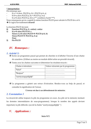 ALGO & PROG                                                           PROF : Mohamed SAYARI

* Interprétation
On remarque que:
-      Si a > b alors PGCD (a, b) = PGCD (a-b, a)
-      Si b>a alors PGCD (a, b) = PGCD (a, b-a)
-      Si a=b alors PGCD (a, b)=a (*** condition d'arrêt ****)
Nous remarquons qu'on a appelé la même fonction PGCD pour calculer le PGCD de a et b.
 Il s'agit d'un traitement récursif

La fonction PGCD devient:
0)    Fonction PGCD (a, b : entier) : entier
1)    Si a=b alors PGCD  a
      Sinon si a>b alors PGCD  PGCD (a-b, b)
      Sinon PGCD  PGCD (a, b-a)
      Finsi
2)    Fin PGCD



   IV. Remarques :
1. Activité 3:
    Ecrire un programme pascal qui permet de chercher et d’afficher l’inverse d’une chaîne
        de caractères. (Utiliser au moins un module défini selon un procédé récursif).
    Testez avec les chaînes suivantes et déterminer les résultats trouvés :
             Chaîne à introduire                      Valeur retournée par le programme
             "Salut"                                  ………………………….
             "Bonjour"                                ………………………….
             "azertyuiopqsdfghjk"                     ………………………….


    Le programme a généré une erreur d’exécution. Rendez-vous au help de pascal, et
        consulter la signification de l’erreur.
                            L’erreur est due à un débordement de mémoire.

2 . C o n s ta ta tio n 3
La récursivité utilise toujours la pile du programme en cours. (La pile est la mémoire stockant
les données intermédiaires de sous-programmes). lorsque le nombre des appels devient
important, la pile déborde. (cas de la chaîne azertyuiopqsdfghjk  )


   V.      Applications :
                                                  Série N°2


                                                                                          Page 3 sur 3
 