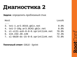 Диагностика 2
Задача: определить проблемный стык
Host Loss%
...
3. te1-1.ar2.DCA3.gblx.net 0.0%
4. te1-2-10g.ar3.DCA3.gblx.net 0.0%
5. sl-st21-ash-8-0-0.sprintlink.net 70.9%
6. 144.232.20.149 72.3%
7. sl-bb20-dc-15-0-0.sprintlink.net 72.8%
Типичный ответ: GBLX - Sprint
 
