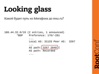 Looking glass
Какой будет путь из Мегафона до msu.ru?
188.44.32.0/19 (2 entries, 1 announced)
*BGP Preference: 170/-281
...
Local AS: 31133 Peer AS: 3267
...
AS path: 3267 2848 I
AS path: Recorded
...
 