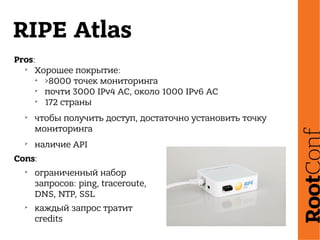RIPE Atlas
Pros:
➢
Хорошее покрытие:
➢
>8000 точек мониторинга
➢
почти 3000 IPv4 АС, около 1000 IPv6 АС
➢
172 страны
➢
чтобы получить доступ, достаточно установить точку
мониторинга
➢
наличие API
Cons:
➢
ограниченный набор
запросов: ping, traceroute,
DNS, NTP, SSL
➢
каждый запрос тратит
credits
 