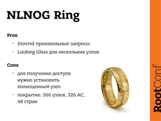 NLNOG Ring
Pros:
➢
(почти) произвольные запросы
➢
Looking Glass для нескольких узлов
Cons:
➢
для получения доступа
нужно установить
полноценный узел
➢
покрытие: 366 узлов, 326 АС,
48 стран
 