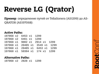 Reverse LG (Qrator)
Пример: определение путей от TeliaSonera (AS1299) до AS-
QRATOR (AS197068):
Active Paths:
197068 x2 6453 x1 1299
197068 x2 6461 x1 1299
197068 x1 9002 x1 2914 x1 1299
197068 x1 20485 x1 3549 x1 1299
197068 x1 20485 x1 6453 x1 1299
197068 x1 50304 x1 174 x1 1299
Alternative Paths:
197068 x2 2828 x1 1299
 