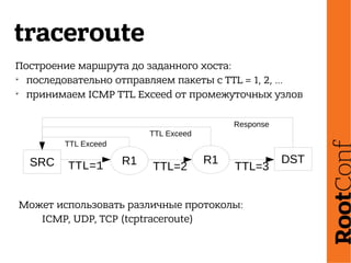 traceroute
Построение маршрута до заданного хоста:
➢
последовательно отправляем пакеты с TTL = 1, 2, …
➢
принимаем ICMP TTL Exceed от промежуточных узлов
SRC R1 R1 DST
TTL=1 TTL=2 TTL=3
TTL Exceed
TTL Exceed
Response
Может использовать различные протоколы:
ICMP, UDP, TCP (tcptraceroute)
 