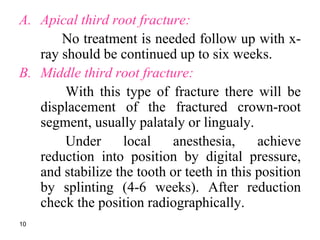 A. Apical third root fracture:
No treatment is needed follow up with x-
ray should be continued up to six weeks.
B. Middle third root fracture:
With this type of fracture there will be
displacement of the fractured crown-root
segment, usually palataly or lingualy.
Under local anesthesia, achieve
reduction into position by digital pressure,
and stabilize the tooth or teeth in this position
by splinting (4-6 weeks). After reduction
check the position radiographically.
10
 