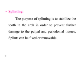 • Splinting:
The purpose of splinting is to stabilize the
tooth in the arch in order to prevent further
damage to the pulpal and periodontal tissues.
Splints can be fixed or removable.
11
 