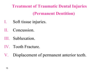 Treatment of Traumatic Dental Injuries
(Permanent Dentition)
I. Soft tissue injuries.
II. Concussion.
III. Subluxation.
IV. Tooth Fracture.
V. Displacement of permanent anterior teeth.
15
 