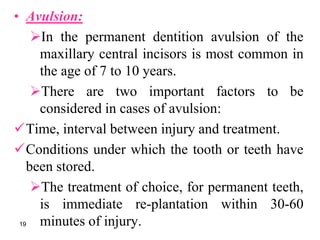• Avulsion:
In the permanent dentition avulsion of the
maxillary central incisors is most common in
the age of 7 to 10 years.
There are two important factors to be
considered in cases of avulsion:
Time, interval between injury and treatment.
Conditions under which the tooth or teeth have
been stored.
The treatment of choice, for permanent teeth,
is immediate re-plantation within 30-60
minutes of injury.19
 