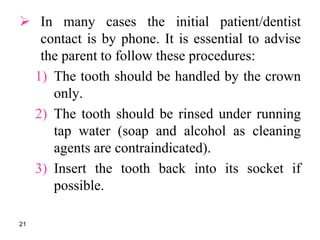 In many cases the initial patient/dentist
contact is by phone. It is essential to advise
the parent to follow these procedures:
1) The tooth should be handled by the crown
only.
2) The tooth should be rinsed under running
tap water (soap and alcohol as cleaning
agents are contraindicated).
3) Insert the tooth back into its socket if
possible.
21
 