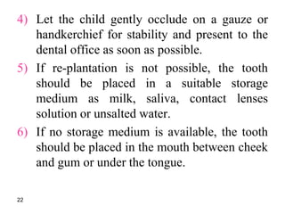 4) Let the child gently occlude on a gauze or
handkerchief for stability and present to the
dental office as soon as possible.
5) If re-plantation is not possible, the tooth
should be placed in a suitable storage
medium as milk, saliva, contact lenses
solution or unsalted water.
6) If no storage medium is available, the tooth
should be placed in the mouth between cheek
and gum or under the tongue.
22
 