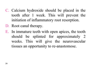 C. Calcium hydroxide should be placed in the
tooth after 1 week. This will prevent the
initiation of inflammatory root resorption.
D. Root canal therapy.
E. In immature teeth with open apices, the tooth
should be splinted for approximately 2
weeks. This will give the neurovascular
tissues an opportunity to re-anastomose.
24
 