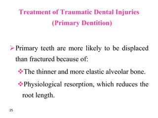 Treatment of Traumatic Dental Injuries
(Primary Dentition)
Primary teeth are more likely to be displaced
than fractured because of:
The thinner and more elastic alveolar bone.
Physiological resorption, which reduces the
root length.
25
 