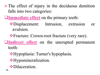 The effect of injury in the deciduous dentition
falls into two categories:
Immediate effect on the primary teeth:
Displacement: Intrusion, extrusion or
avulsion.
Fracture: Crown-root fracture (very rare).
Indirect effect on the unerupted permanent
teeth:
Hypoplasia: Turner's hypoplasia.
Hypomineralization.
Dilaceration.
26
 