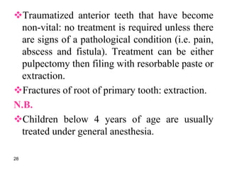 Traumatized anterior teeth that have become
non-vital: no treatment is required unless there
are signs of a pathological condition (i.e. pain,
abscess and fistula). Treatment can be either
pulpectomy then filing with resorbable paste or
extraction.
Fractures of root of primary tooth: extraction.
N.B.
Children below 4 years of age are usually
treated under general anesthesia.
28
 