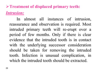Treatment of displaced primary teeth:
Intrusion:
In almost all instances of intrusion,
reassurance and observation is required. Most
intruded primary teeth will re-erupt over a
period of few months. Only if there is clear
evidence that the intruded tooth is in contact
with the underlying successor consideration
should be taken for removing the intruded
tooth. Infection is unusual complication, in
which the intruded tooth should be extracted.
29
 