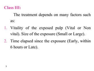Class III:
The treatment depends on many factors such
as:
1. Vitality of the exposed pulp (Vital or Non
vital). Size of the exposure (Small or Large).
2. Time elapsed since the exposure (Early, within
6 hours or Late).
3
 