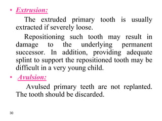 • Extrusion:
The extruded primary tooth is usually
extracted if severely loose.
Repositioning such tooth may result in
damage to the underlying permanent
successor. In addition, providing adequate
splint to support the repositioned tooth may be
difficult in a very young child.
• Avulsion:
Avulsed primary teeth are not replanted.
The tooth should be discarded.
30
 