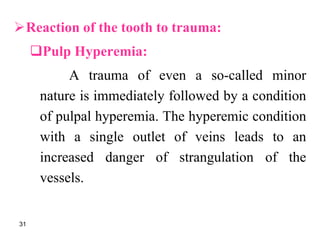 Reaction of the tooth to trauma:
Pulp Hyperemia:
A trauma of even a so-called minor
nature is immediately followed by a condition
of pulpal hyperemia. The hyperemic condition
with a single outlet of veins leads to an
increased danger of strangulation of the
vessels.
31
 
