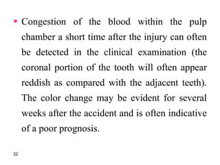  Congestion of the blood within the pulp
chamber a short time after the injury can often
be detected in the clinical examination (the
coronal portion of the tooth will often appear
reddish as compared with the adjacent teeth).
The color change may be evident for several
weeks after the accident and is often indicative
of a poor prognosis.
32
 